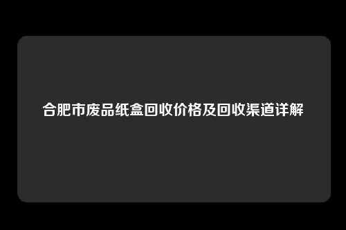 合肥市废品纸盒回收价格及回收渠道详解