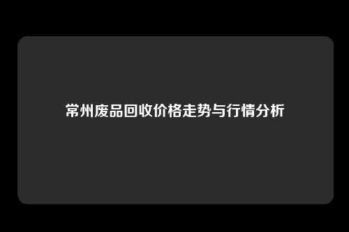 常州废品回收价格走势与行情分析