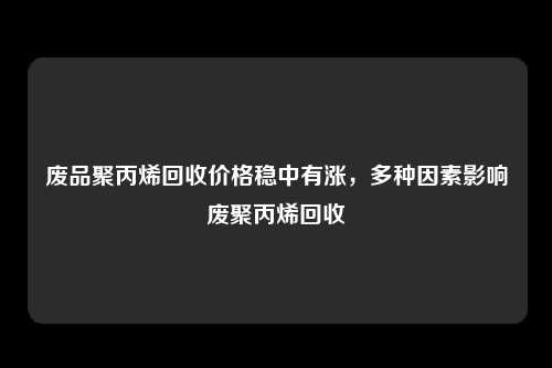 废品聚丙烯回收价格稳中有涨，多种因素影响废聚丙烯回收