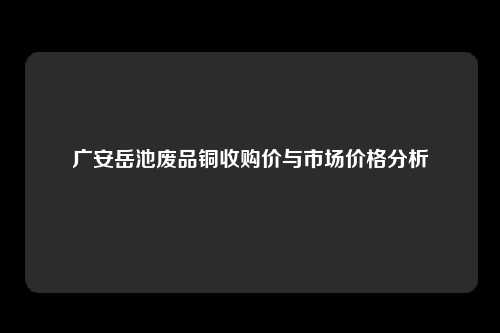 广安岳池废品铜收购价与市场价格分析