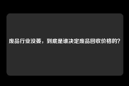 废品行业没萎，到底是谁决定废品回收价格的？