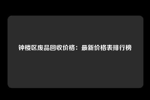 钟楼区废品回收价格：最新价格表排行榜