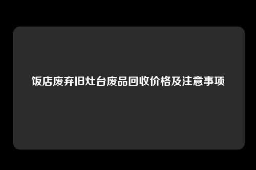 饭店废弃旧灶台废品回收价格及注意事项