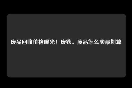 废品回收价格曝光！废铁、废品怎么卖最划算