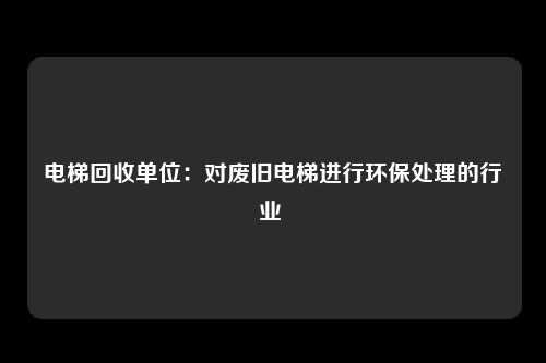 电梯回收单位：对废旧电梯进行环保处理的行业 