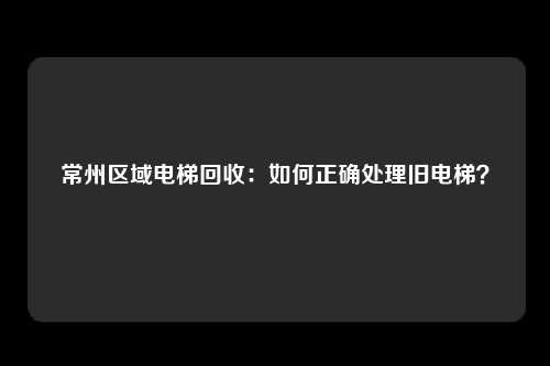 常州区域电梯回收：如何正确处理旧电梯？