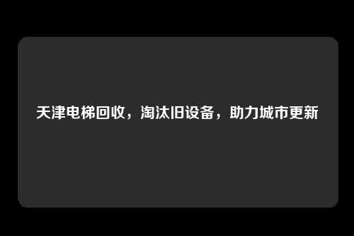 天津电梯回收，淘汰旧设备，助力城市更新