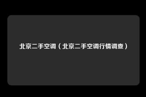 北京二手空调（北京二手空调行情调查）