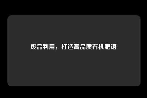 废品利用，打造高品质有机肥语
