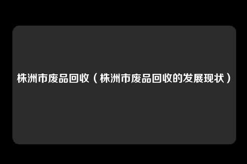 株洲市废品回收（株洲市废品回收的发展现状）