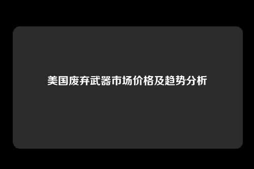 美国废弃武器市场价格及趋势分析