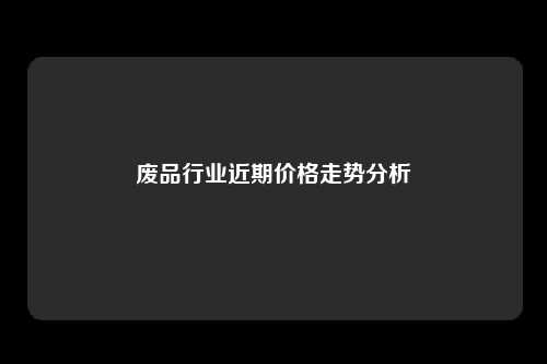 废品行业近期价格走势分析