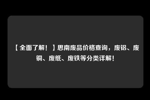 【全面了解！】思南废品价格查询，废铝、废铜、废纸、废铁等分类详解！