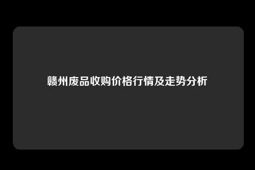 赣州废品收购价格行情及走势分析
