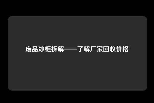 废品冰柜拆解——了解厂家回收价格
