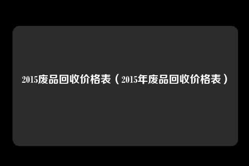 2015废品回收价格表（2015年废品回收价格表）
