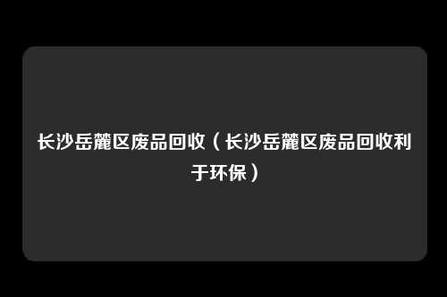 长沙岳麓区废品回收（长沙岳麓区废品回收利于环保）