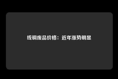 线铜废品价格：近年涨势明显