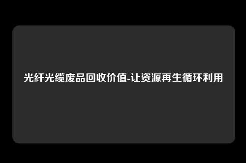 光纤光缆废品回收价值-让资源再生循环利用