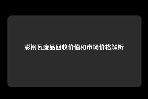 彩钢瓦废品回收价值和市场价格解析