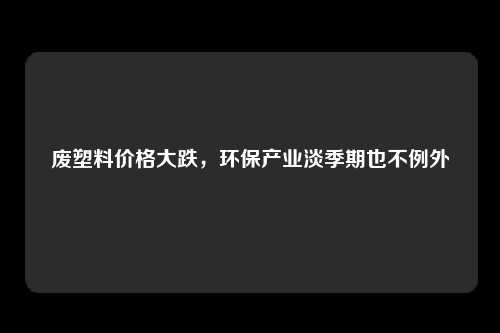废塑料价格大跌，环保产业淡季期也不例外