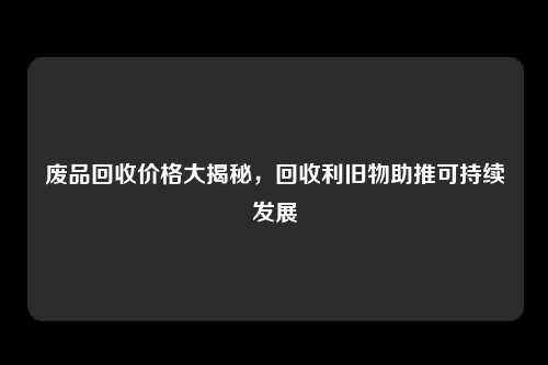 废品回收价格大揭秘，回收利旧物助推可持续发展