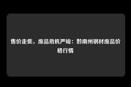 售价走低，废品危机严峻：黔南州钢材废品价格行情