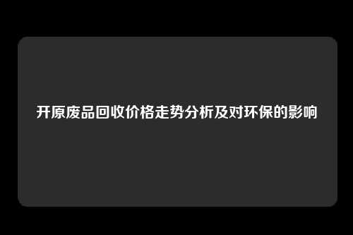 开原废品回收价格走势分析及对环保的影响