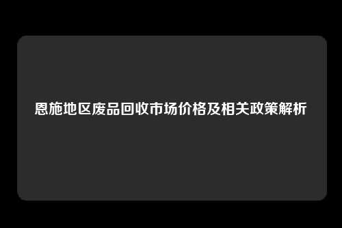 恩施地区废品回收市场价格及相关政策解析