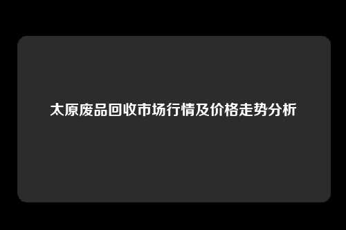 太原废品回收市场行情及价格走势分析