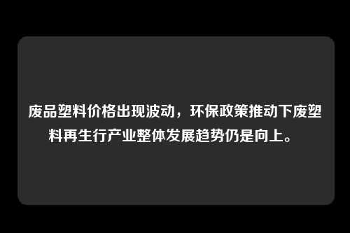 废品塑料价格出现波动，环保政策推动下废塑料再生行产业整体发展趋势仍是向上。 