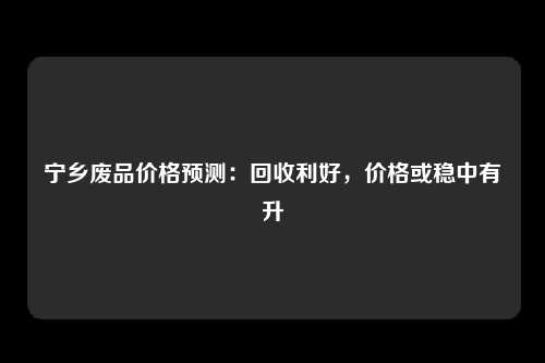 宁乡废品价格预测：回收利好，价格或稳中有升