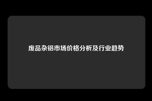 废品杂铝市场价格分析及行业趋势
