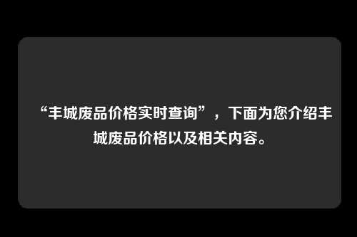 “丰城废品价格实时查询”，下面为您介绍丰城废品价格以及相关内容。