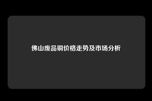 佛山废品铜价格走势及市场分析
