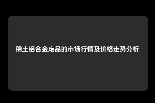 稀土铝合金废品的市场行情及价格走势分析
