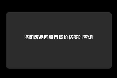 洛阳废品回收市场价格实时查询