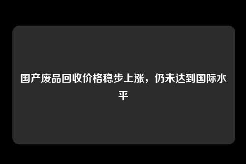 国产废品回收价格稳步上涨，仍未达到国际水平