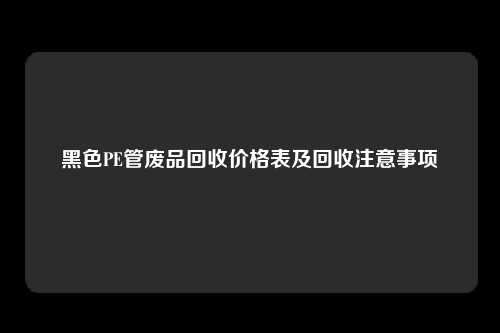 黑色PE管废品回收价格表及回收注意事项