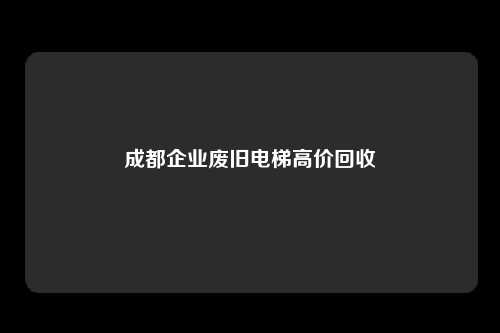 成都企业废旧电梯高价回收