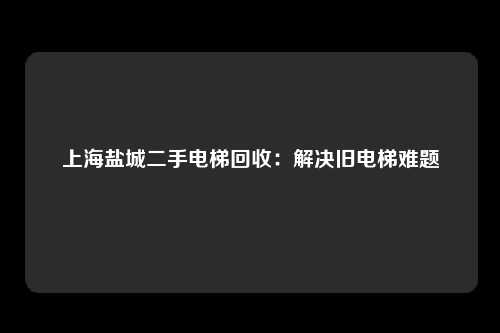 上海盐城二手电梯回收：解决旧电梯难题