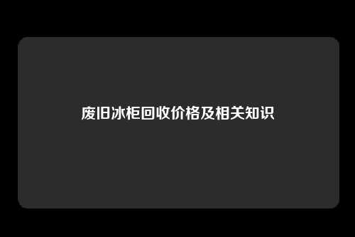 废旧冰柜回收价格及相关知识