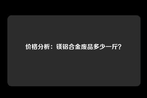 价格分析：镁铝合金废品多少一斤？