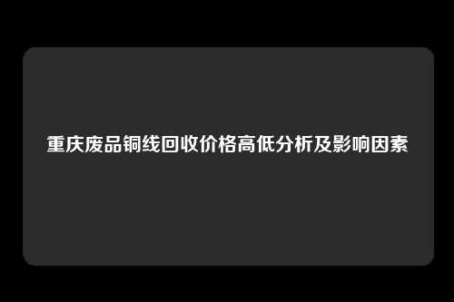 重庆废品铜线回收价格高低分析及影响因素