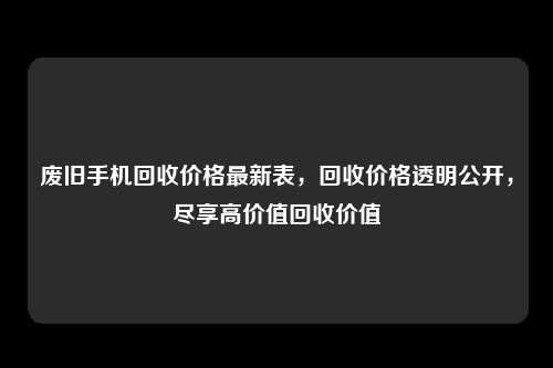 废旧手机回收价格最新表，回收价格透明公开，尽享高价值回收价值