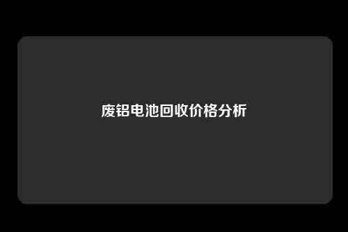 废铝电池回收价格分析