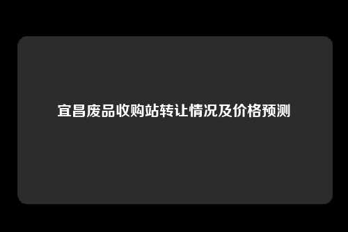 宜昌废品收购站转让情况及价格预测