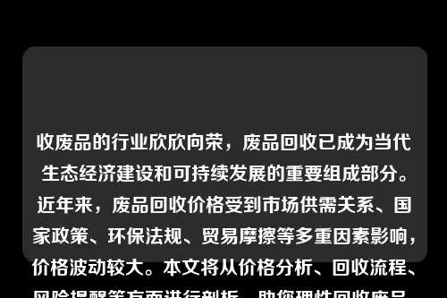 收废品的行业欣欣向荣，废品回收已成为当代生态经济建设和可持续发展的重要组成部分。近年来，废品回收价格受到市场供需关系、国家政策、环保法规、贸易摩擦等多重因素影响，价格波动较大。本文将从价格分析、回收流程、风险提醒等方面进行剖析，助您理性回收废品、保障利益。
