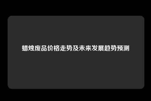 蜡烛废品价格走势及未来发展趋势预测