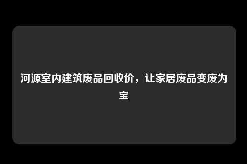 河源室内建筑废品回收价，让家居废品变废为宝